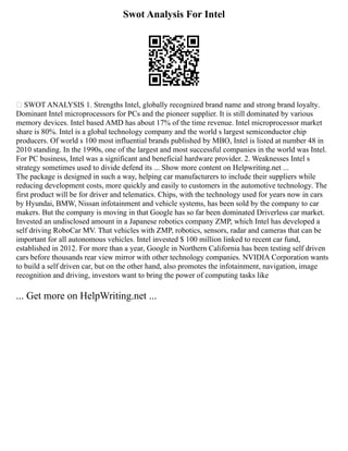 Swot Analysis For Intel
 SWOT ANALYSIS 1. Strengths Intel, globally recognized brand name and strong brand loyalty.
Dominant Intel microprocessors for PCs and the pioneer supplier. It is still dominated by various
memory devices. Intel based AMD has about 17% of the time revenue. Intel microprocessor market
share is 80%. Intel is a global technology company and the world s largest semiconductor chip
producers. Of world s 100 most influential brands published by MBO, Intel is listed at number 48 in
2010 standing. In the 1990s, one of the largest and most successful companies in the world was Intel.
For PC business, Intel was a significant and beneficial hardware provider. 2. Weaknesses Intel s
strategy sometimes used to divide defend its ... Show more content on Helpwriting.net ...
The package is designed in such a way, helping car manufacturers to include their suppliers while
reducing development costs, more quickly and easily to customers in the automotive technology. The
first product will be for driver and telematics. Chips, with the technology used for years now in cars
by Hyundai, BMW, Nissan infotainment and vehicle systems, has been sold by the company to car
makers. But the company is moving in that Google has so far been dominated Driverless car market.
Invested an undisclosed amount in a Japanese robotics company ZMP, which Intel has developed a
self driving RoboCar MV. That vehicles with ZMP, robotics, sensors, radar and cameras that can be
important for all autonomous vehicles. Intel invested $ 100 million linked to recent car fund,
established in 2012. For more than a year, Google in Northern California has been testing self driven
cars before thousands rear view mirror with other technology companies. NVIDIA Corporation wants
to build a self driven car, but on the other hand, also promotes the infotainment, navigation, image
recognition and driving, investors want to bring the power of computing tasks like
... Get more on HelpWriting.net ...
 