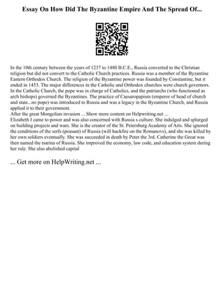 Essay On How Did The Byzantine Empire And The Spread Of...
In the 10th century between the years of 1237 to 1480 B.C.E., Russia converted to the Christian
religion but did not convert to the Catholic Church practices. Russia was a member of the Byzantine
Eastern Orthodox Church. The religion of the Byzantine power was founded by Constantine, but it
ended in 1453. The major differences in the Catholic and Orthodox churches were church governors.
In the Catholic Church, the pope was in charge of Catholics, and the patriarchs (who functioned as
arch bishops) governed the Byzantines. The practice of Caesaropapism (emperor of head of church
and state...no pope) was introduced to Russia and was a legacy in the Byzantine Church, and Russia
applied it to their government.
After the great Mongolian invasion ... Show more content on Helpwriting.net ...
Elizabeth I came to power and was also concerned with Russia s culture. She indulged and splurged
on building projects and wars. She is the creator of the St. Petersburg Academy of Arts. She ignored
the conditions of the serfs (peasant) of Russia (will backfire on the Romanovs), and she was killed by
her own soldiers eventually. She was succeeded in death by Peter the 3rd. Catherine the Great was
then named the tsarina of Russia. She improved the economy, law code, and education system during
her rule. She also abolished capital
... Get more on HelpWriting.net ...
 