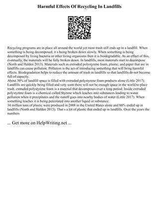 Harmful Effects Of Recycling In Landfills
Recycling programs are in place all around the world yet most trash still ends up in a landfill. When
something is being decomposed, it s being broken down slowly. When something is being
decomposed by living bacteria or other living organisms then it is biodegradable. As an effect of this,
eventually, the materials will be fully broken down. In landfills, most materials start to decompose
(North and Halden 2013). Materials such as extruded polystyrene foam, plastic, and paper that are in
landfills can cause pollution. Pollution is the act of introducing something that will bring harmful
effects. Biodegradation helps to reduce the amount of trash in landfills so that landfills do not become
full of capacity.
About 30% of landfill space is filled with extruded polystyrene foam products alone (Little 2017).
Landfills are quickly being filled and very soon there will not be enough space in the world to place
trash. extruded polystyrene foam is a material that decomposes over a long period. Inside extruded
polystyrene foam is a chemical called Styrene which leaches into substances leading to water
pollution when it precipitates and the runoff goes into nearby bodies of water (Little 2017). When
something leaches it is being percolated into another liquid or substance.
34 million tons of plastic were produced in 2008 in the United States alone and 86% ended up in
landfills (North and Halden 2013). That s a lot of plastic that ended up in landfills. Over the years the
numbers
... Get more on HelpWriting.net ...
 