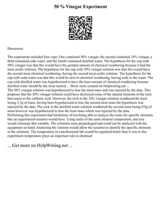 50 % Vinegar Experiment
Discussion
The experiment included four cups: One contained 50% vinegar, the second contained 10% vinegar, a
third contained soda water, and the fourth contained distilled water. The hypothesis for the cup with
50% vinegar was that this would have the greatest amount of chemical weathering because it had the
most acidic solution. The hypothesis for the cup with 10% vinegar solution was that this would have
the second most chemical weathering, having the second most acidic solution. The hypothesis for the
cup with soda water was that this would be next in chemical weathering, having soda in the water. The
cup with distilled water was hypothesized to have the least amount of chemical weathering because
distilled water should be the most neutral ... Show more content on Helpwriting.net ...
The 50% vinegar solution was hypothesized to lose the most mass and was rejected by the data. This
proposes that the 50% vinegar solution could have destroyed some of the natural elements in the rock
that reacts to the carbonic acid. However, the rock in the 10% vinegar solution weathered the most
losing 2.5g of mass, having been hypothesized to lose the second most mass the hypothesis was
rejected by the data. The rock in the distilled water solution weathered the second most losing 0.9g of
mass however was hypothesized to lose the least mass which was rejected by the data.
Performing this experiment had limitations of not being able to analyze the rocks for specific elements
like an experienced scientist would have. Using rocks of the same mineral composition, and size
would eliminate that variable. The solutions were prepackaged and could not be analyzed with the
equipment on hand. Analyzing the solution would allow the scientist to identify the specific elements
in the solutions. The temperature in a professional lab would be regulated better than it was in this
experiment temperature plays an important role in chemical
... Get more on HelpWriting.net ...
 