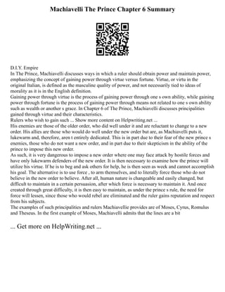 Machiavelli The Prince Chapter 6 Summary
D.I.Y. Empire
In The Prince, Machiavelli discusses ways in which a ruler should obtain power and maintain power,
emphasizing the concept of gaining power through virtue versus fortune. Virtue, or virtu in the
original Italian, is defined as the masculine quality of power, and not necessarily tied to ideas of
morality as it is in the English definition.
Gaining power through virtue is the process of gaining power through one s own ability, while gaining
power through fortune is the process of gaining power through means not related to one s own ability
such as wealth or another s grace. In Chapter 6 of The Prince, Machiavelli discusses principalities
gained through virtue and their characteristics.
Rulers who wish to gain such ... Show more content on Helpwriting.net ...
His enemies are those of the older order, who did well under it and are reluctant to change to a new
order. His allies are those who would do well under the new order but are, as Machiavelli puts it,
lukewarm and, therefore, aren t entirely dedicated. This is in part due to their fear of the new prince s
enemies, those who do not want a new order, and in part due to their skepticism in the ability of the
prince to impose this new order.
As such, it is very dangerous to impose a new order where one may face attack by hostile forces and
have only lukewarm defenders of the new order. It is then necessary to examine how the prince will
utilize his virtue. If he is to beg and ask others for help, he is then seen as week and cannot accomplish
his goal. The alternative is to use force , to arm themselves, and to literally force those who do not
believe in the new order to believe. After all, human nature is changeable and easily changed, but
difficult to maintain in a certain persuasion, after which force is necessary to maintain it. And once
created through great difficulty, it is then easy to maintain, as under the prince s rule, the need for
force will lessen, since those who would rebel are eliminated and the ruler gains reputation and respect
from his subjects.
The examples of such principalities and rulers Machiavellie provides are of Moses, Cyrus, Romulus
and Theseus. In the first example of Moses, Machiavelli admits that the lines are a bit
... Get more on HelpWriting.net ...
 