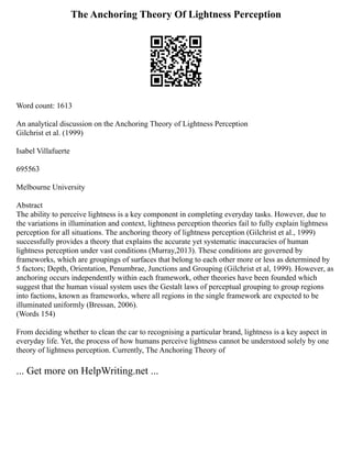 The Anchoring Theory Of Lightness Perception
Word count: 1613
An analytical discussion on the Anchoring Theory of Lightness Perception
Gilchrist et al. (1999)
Isabel Villafuerte
695563
Melbourne University
Abstract
The ability to perceive lightness is a key component in completing everyday tasks. However, due to
the variations in illumination and context, lightness perception theories fail to fully explain lightness
perception for all situations. The anchoring theory of lightness perception (Gilchrist et al., 1999)
successfully provides a theory that explains the accurate yet systematic inaccuracies of human
lightness perception under vast conditions (Murray,2013). These conditions are governed by
frameworks, which are groupings of surfaces that belong to each other more or less as determined by
5 factors; Depth, Orientation, Penumbrae, Junctions and Grouping (Gilchrist et al, 1999). However, as
anchoring occurs independently within each framework, other theories have been founded which
suggest that the human visual system uses the Gestalt laws of perceptual grouping to group regions
into factions, known as frameworks, where all regions in the single framework are expected to be
illuminated uniformly (Bressan, 2006).
(Words 154)
From deciding whether to clean the car to recognising a particular brand, lightness is a key aspect in
everyday life. Yet, the process of how humans perceive lightness cannot be understood solely by one
theory of lightness perception. Currently, The Anchoring Theory of
... Get more on HelpWriting.net ...
 