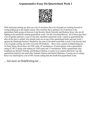 Argumentative Essay On Quarterback Week 1
With minicamp starting up, there are a lot of storylines that a lot of people are looking forward to
seeing leading up to the regular season. One storyline that is getting a lot of attention is the
quarterback battle going on between Cody Kessler, Brock Osweiler and Deshone Kizer who are all
fighting to be named the starting quarterback week 1 for the Cleveland Browns. All of these guys have
a lot of upsides and have a case of why they should be named the week 1 starter at quarterback but
after all the dust is settled, who should come out on top of this quarterback battle and start week 1
against the Pittsburgh Steelers? Drafted by the team in the third round 96th overall, Cody Kessler had
a lot of upside coming out of the Univerity Of Southern ... Show more content on Helpwriting.net ...
At Norte Dame, Kizer threw for 5589 yards, 45 touchdowns, 18 interceptions with a quarterback
rating of 148.75 along with rushing for 1029 yards and 17 touchdowns. With a quarterback class
headlined my Michell Trubisky and Deshawn Watson, it comes to no surprise that Kizer was 4th
quarterback picked in the draft after Trubisky Watson and Patrick Mahomes. Coming out of college,
Kizer was rated high by a lot of NFL Scouts calling him the fourth best quarterback in the
... Get more on HelpWriting.net ...
 