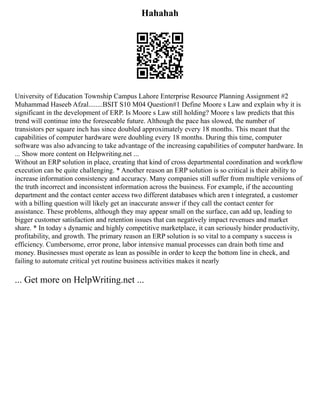 Hahahah
University of Education Township Campus Lahore Enterprise Resource Planning Assignment #2
Muhammad Haseeb Afzal........BSIT S10 M04 Question#1 Define Moore s Law and explain why it is
significant in the development of ERP. Is Moore s Law still holding? Moore s law predicts that this
trend will continue into the foreseeable future. Although the pace has slowed, the number of
transistors per square inch has since doubled approximately every 18 months. This meant that the
capabilities of computer hardware were doubling every 18 months. During this time, computer
software was also advancing to take advantage of the increasing capabilities of computer hardware. In
... Show more content on Helpwriting.net ...
Without an ERP solution in place, creating that kind of cross departmental coordination and workflow
execution can be quite challenging. * Another reason an ERP solution is so critical is their ability to
increase information consistency and accuracy. Many companies still suffer from multiple versions of
the truth incorrect and inconsistent information across the business. For example, if the accounting
department and the contact center access two different databases which aren t integrated, a customer
with a billing question will likely get an inaccurate answer if they call the contact center for
assistance. These problems, although they may appear small on the surface, can add up, leading to
bigger customer satisfaction and retention issues that can negatively impact revenues and market
share. * In today s dynamic and highly competitive marketplace, it can seriously hinder productivity,
profitability, and growth. The primary reason an ERP solution is so vital to a company s success is
efficiency. Cumbersome, error prone, labor intensive manual processes can drain both time and
money. Businesses must operate as lean as possible in order to keep the bottom line in check, and
failing to automate critical yet routine business activities makes it nearly
... Get more on HelpWriting.net ...
 