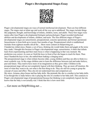 Piaget s Developmental Stages Essay
Piaget s developmental stages are ways of normal intellectual development. There are four different
stages. The stages start at infant age and work all the way up to adulthood. The stages include things
like judgment, thought, and knowledge of infants, children, teens, and adults. These four stages were
names after Jean Piaget a developmental biologist and psychologist. Piaget recorded intellectual
abilities and developments of infants, children, and teens. The four different stages of Piaget s
developmental stages are sensorimotor, preoperational, concrete operational, and formal operational.
Sensorimotor is from birth up to twenty four months of age. Preoperational which is toddlerhood
includes from eighteen months old all the ... Show more content on Helpwriting.net ...
I handed my infant niece, Harper, a set of keys, thinking she would shake them and giggle at the noise
they made. I thought this because in Piaget s developmental stage, sensorimotor, it states that infants
learn from experimenting and their main focus is what is happening in that very moment. My
prediction was correct. As soon as I held the keys in front of her she began to reach for them. Then
once I handed the keys to her, she rattled them making a clanging noise.
The preoperational stage is when infants become older, young children and they are able to think in a
more symbolic way. In this stage children start to learn the difference between real and make believe,
past and future. They tend to have more of an imagination as they grow older. Children in the
preoperational stage still are not completely logical with their thinking. They go more off intuition. Do
more of what they want to do, not what is the best thing to do. They are still too young to grasp the
concept of cause and effect. They also do not understand time and comparison yet.
My niece, Arianna, plays house and has baby dolls. She pretends like she is a mother to her baby dolls.
Even though this is make believe she is playing the role of a mother to her baby doll. This connects to
Piaget s developmental stage of preoperational because her thinking is not completely logical, but she
knows that the baby is not actually real. I think that this is how most little
... Get more on HelpWriting.net ...
 