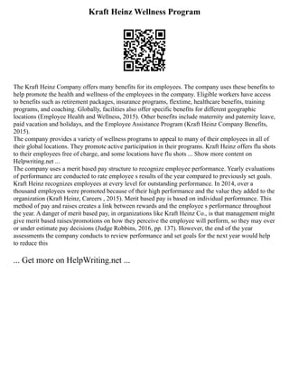 Kraft Heinz Wellness Program
The Kraft Heinz Company offers many benefits for its employees. The company uses these benefits to
help promote the health and wellness of the employees in the company. Eligible workers have access
to benefits such as retirement packages, insurance programs, flextime, healthcare benefits, training
programs, and coaching. Globally, facilities also offer specific benefits for different geographic
locations (Employee Health and Wellness, 2015). Other benefits include maternity and paternity leave,
paid vacation and holidays, and the Employee Assistance Program (Kraft Heinz Company Benefits,
2015).
The company provides a variety of wellness programs to appeal to many of their employees in all of
their global locations. They promote active participation in their programs. Kraft Heinz offers flu shots
to their employees free of charge, and some locations have flu shots ... Show more content on
Helpwriting.net ...
The company uses a merit based pay structure to recognize employee performance. Yearly evaluations
of performance are conducted to rate employee s results of the year compared to previously set goals.
Kraft Heinz recognizes employees at every level for outstanding performance. In 2014, over a
thousand employees were promoted because of their high performance and the value they added to the
organization (Kraft Heinz, Careers , 2015). Merit based pay is based on individual performance. This
method of pay and raises creates a link between rewards and the employee s performance throughout
the year. A danger of merit based pay, in organizations like Kraft Heinz Co., is that management might
give merit based raises/promotions on how they perceive the employee will perform, so they may over
or under estimate pay decisions (Judge Robbins, 2016, pp. 137). However, the end of the year
assessments the company conducts to review performance and set goals for the next year would help
to reduce this
... Get more on HelpWriting.net ...
 
