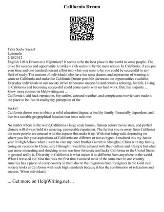 California Dream
Tyler Sacks Sacks1
Lukomski
2/18/2012
English 110 A Dream or a Nightmare? It seems to be the best place in the world to some people. The
drive for success and opportunity to strike it rich seems to be the main reason. In California, if you put
your time and one hundred percent effort into what you want to be you could be successful in any
field of study. The amount of individuals who have the same dreams and aspirations of wanting to
come to California and make the California Dream possible decreases the opportunities available.
Everyday individuals in our society strive to become successful and obtain a relaxing, fun life. Living
in California and becoming successful could come easily with no hard work. But, the majority ...
Show more content on Helpwriting.net ...
California s laid back reputation, hip surfers, astound weather, and conspicuous movie stars made it
the place to be. But in reality my perception of the
Sacks3
California dream was to obtain a solid education/degree, a healthy family, financially dependent, and
live in a suitable geographical location that bests suits me.
No matter where in the world,California s large scale homes, famous actors/movie stars, and perfect
climate will always hold it s amazing, respectable reputation. The further you re away from California
the more people are amused with the aspects that make it up. With that being said, depending on
where you live your aspirations of California are different or not as hyped. I realized this my Junior
year in High School when I went to visit my older brother Garrett in Shanghai, China with my family.
Going on vacation to China, sure I thought I would be amazed with their culture and lifestyle but what
was more interesting and shocking to me was how fortunate and lucky California or the United States
in general really is. Diversity in California is what makes it so different from anywhere in the world.
When I traveled to China that was the first time I noticed most of the same race in one country.
America has a piece of every country in them due to the migration from foreigners in the Gold rush.
Society looks at California with such high standards because it has the combination of relaxation and
success. When individuals
... Get more on HelpWriting.net ...
 