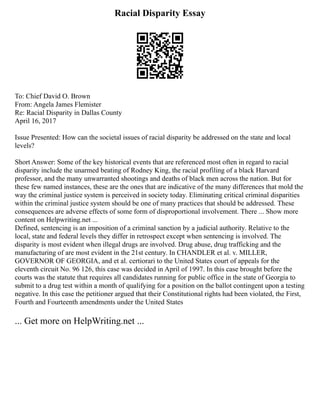 Racial Disparity Essay
To: Chief David O. Brown
From: Angela James Flemister
Re: Racial Disparity in Dallas County
April 16, 2017
Issue Presented: How can the societal issues of racial disparity be addressed on the state and local
levels?
Short Answer: Some of the key historical events that are referenced most often in regard to racial
disparity include the unarmed beating of Rodney King, the racial profiling of a black Harvard
professor, and the many unwarranted shootings and deaths of black men across the nation. But for
these few named instances, these are the ones that are indicative of the many differences that mold the
way the criminal justice system is perceived in society today. Eliminating critical criminal disparities
within the criminal justice system should be one of many practices that should be addressed. These
consequences are adverse effects of some form of disproportional involvement. There ... Show more
content on Helpwriting.net ...
Defined, sentencing is an imposition of a criminal sanction by a judicial authority. Relative to the
local, state and federal levels they differ in retrospect except when sentencing is involved. The
disparity is most evident when illegal drugs are involved. Drug abuse, drug trafficking and the
manufacturing of are most evident in the 21st century. In CHANDLER et al. v. MILLER,
GOVERNOR OF GEORGIA, and et al. certiorari to the United States court of appeals for the
eleventh circuit No. 96 126, this case was decided in April of 1997. In this case brought before the
courts was the statute that requires all candidates running for public office in the state of Georgia to
submit to a drug test within a month of qualifying for a position on the ballot contingent upon a testing
negative. In this case the petitioner argued that their Constitutional rights had been violated, the First,
Fourth and Fourteenth amendments under the United States
... Get more on HelpWriting.net ...
 