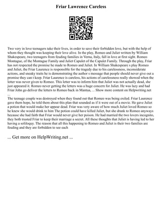Friar Lawrence Careless
Two very in love teenagers take their lives, in order to save their forbidden love, but with the help of
whom they thought was keeping their love alive. In the play, Romeo and Juliet written by William
Shakespeare, two teenagers from feuding families in Verna, Italy, fall in love at first sight. Romeo
Montague, of the Montague Family and Juliet Capulet of the Capulet Family. Through the play, Friar
has not respected the promise he made to Romeo and Juliet. In William Shakespeare s play Romeo
and Juliet, the Friar Laurence is responsible for the tragedy due to his carelessness, inconsiderate
actions, and sneaky traits he is demonstrating the author s message that people should never give out a
promise they can t keep. Friar Laurence is careless, his actions of carelessness really showed when the
letter was never given to Romeo. This letter was to inform him that Juliet was not actually dead, she
just appeared it. Romeo never getting the letters was a huge concern for Juliet. He was lazy and had
Friar John go deliver the letters to Romeo back in Mantua, ... Show more content on Helpwriting.net
...
The teenage couple was destroyed when they found out that Romeo was being exiled. Friar Laurence
gave them hope, he told them about this plan that sounded as if it were out of a movie. He gave Juliet
a potion that would make her appear dead. Friar was very aware of how much Juliet loved Romeo so
he knew she would drink to him The potion could have killed Juliet, but she drank to Romeo anyways
because she had faith that Friar would never give her poison. He had married the two lovers incognito,
they both trusted Friar to keep their marriage a secret. All these thoughts that Juliet is having led to her
having a soliloquy. The reason that all this happening to Romeo and Juliet is their two families are
feuding and they are forbidden to see each
... Get more on HelpWriting.net ...
 