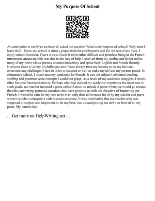 My Purpose Of School
At some point in our lives we have all asked the question What is the purpose of school? Why must I
learn this? . Some say school is simply preparation for employment and for the rest of our lives. I
enjoy school; however, I have always found it to be rather difficult and pointless being in the French
immersion stream and this was due to the lack of help I received from my mother and father unlike
many of my peers whose parents attended university and spoke both English and French fluently.
Everyone faces a variety of challenges and I have always tried my hardest to do my best and
overcome any challenges I face in order to succeed as well as make myself and my parents proud. In
elementary school, I discovered my weakness for French. It was the subject I abhorred; reading,
spelling and grammar were concepts I could not grasp. As a result of my academic struggles, I would
often become frustrated and cry. Perhaps what had stained my academic experience the most was in
sixth grade, our teacher invented a game called Autour du monde A game where we would go around
the class answering grammar questions that were given to us with the objective of improving our
French. I waited in vain for my turn to be over, only then to be made fun of by my teacher and peers
when I couldn t conjugate a verb in passé compose. It was humiliating that my teacher who was
supposed to support and inspire me to do my best, was instead putting me down in front of all my
peers. My parents had
... Get more on HelpWriting.net ...
 