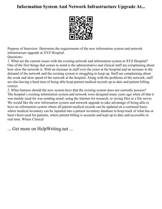 Information System And Network Infrastructure Upgrade At...
Purpose of Interview: Determine the requirements of the new information system and network
infrastructure upgrade at XYZ Hospital.
Questions:
1. What are the current issues with the existing network and information system at XYZ Hospital?
One of the first things that comes to mind is the administrative and clinical staff are complaining about
how slow the network is. With an increase in staff over the years at the hospital and an increase in the
demand of the network and the existing system is struggling to keep up. Staff are complaining about
the weak and slow speed of the network at the hospital. Along with the problems of the network, staff
are also having a hard time of being able keep patient medical records up to date and patient billing
correct.
2. What features should the new system have that the existing system does not currently possess?
The hospital s existing information system and network were designed many years ago when all that it
was mainly used for was sending email, using the internet for research, or saving files to a file server.
We would like the new information system and network upgrade to take advantage of being able to
have an information system where all patient medical records can be updated on a continual basis,
where medical inventory can be inputted into a patient inventory database to keep track of what has or
hasn t been used for patients, where patient billing is accurate and kept up to date and accessible in
real time. Where Clinical
... Get more on HelpWriting.net ...
 