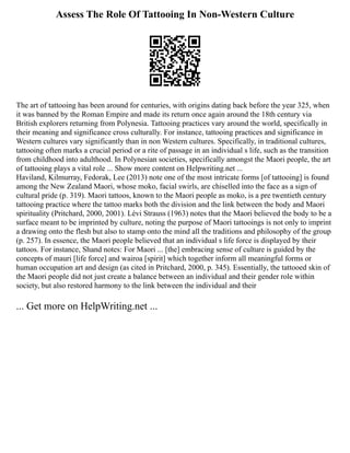 Assess The Role Of Tattooing In Non-Western Culture
The art of tattooing has been around for centuries, with origins dating back before the year 325, when
it was banned by the Roman Empire and made its return once again around the 18th century via
British explorers returning from Polynesia. Tattooing practices vary around the world, specifically in
their meaning and significance cross culturally. For instance, tattooing practices and significance in
Western cultures vary significantly than in non Western cultures. Specifically, in traditional cultures,
tattooing often marks a crucial period or a rite of passage in an individual s life, such as the transition
from childhood into adulthood. In Polynesian societies, specifically amongst the Maori people, the art
of tattooing plays a vital role ... Show more content on Helpwriting.net ...
Haviland, Kilmurray, Fedorak, Lee (2013) note one of the most intricate forms [of tattooing] is found
among the New Zealand Maori, whose moko, facial swirls, are chiselled into the face as a sign of
cultural pride (p. 319). Maori tattoos, known to the Maori people as moko, is a pre twentieth century
tattooing practice where the tattoo marks both the division and the link between the body and Maori
spirituality (Pritchard, 2000, 2001). Lévi Strauss (1963) notes that the Maori believed the body to be a
surface meant to be imprinted by culture, noting the purpose of Maori tattooings is not only to imprint
a drawing onto the flesh but also to stamp onto the mind all the traditions and philosophy of the group
(p. 257). In essence, the Maori people believed that an individual s life force is displayed by their
tattoos. For instance, Shand notes: For Maori ... [the] embracing sense of culture is guided by the
concepts of mauri [life force] and wairoa [spirit] which together inform all meaningful forms or
human occupation art and design (as cited in Pritchard, 2000, p. 345). Essentially, the tattooed skin of
the Maori people did not just create a balance between an individual and their gender role within
society, but also restored harmony to the link between the individual and their
... Get more on HelpWriting.net ...
 