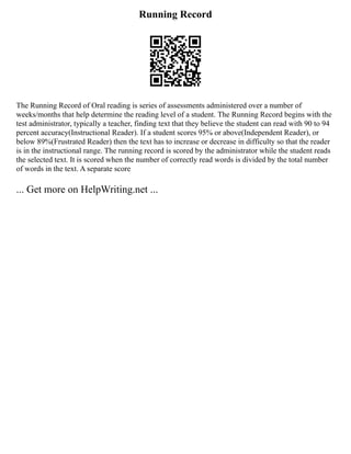 Running Record
The Running Record of Oral reading is series of assessments administered over a number of
weeks/months that help determine the reading level of a student. The Running Record begins with the
test administrator, typically a teacher, finding text that they believe the student can read with 90 to 94
percent accuracy(Instructional Reader). If a student scores 95% or above(Independent Reader), or
below 89%(Frustrated Reader) then the text has to increase or decrease in difficulty so that the reader
is in the instructional range. The running record is scored by the administrator while the student reads
the selected text. It is scored when the number of correctly read words is divided by the total number
of words in the text. A separate score
... Get more on HelpWriting.net ...
 