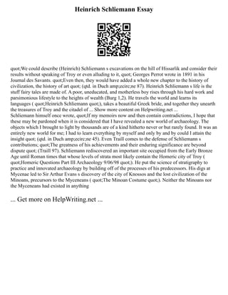 Heinrich Schliemann Essay
quot;We could describe (Heinrich) Schliemann s excavations on the hill of Hissarlik and consider their
results without speaking of Troy or even alluding to it, quot; Georges Perrot wrote in 1891 in his
Journal des Savants. quot;Even then, they would have added a whole new chapter to the history of
civilization, the history of art quot; (qtd. in Duch amp;ecirc;ne 87). Heinrich Schliemann s life is the
stuff fairy tales are made of. A poor, uneducated, and motherless boy rises through his hard work and
parsimonious lifestyle to the heights of wealth (Burg 1,2). He travels the world and learns its
languages ( quot;Heinrich Schliemann quot;), takes a beautiful Greek bride, and together they unearth
the treasures of Troy and the citadel of ... Show more content on Helpwriting.net ...
Schliemann himself once wrote, quot;If my memoirs now and then contain contradictions, I hope that
these may be pardoned when it is considered that I have revealed a new world of archaeology. The
objects which I brought to light by thousands are of a kind hitherto never or but rarely found. It was an
entirely new world for me; I had to learn everything by myself and only by and by could I attain the
insight quot; (qtd. in Duch amp;ecirc;ne 45). Even Traill comes to the defense of Schliemann s
contributions; quot;The greatness of his achievements and their enduring significance are beyond
dispute quot; (Traill 97). Schliemann rediscovered an important site occupied from the Early Bronze
Age until Roman times that whose levels of strata most likely contain the Homeric city of Troy (
quot;Homeric Questions Part III Archaeology 9/06/98 quot;). He put the science of stratigraphy to
practice and innovated archaeology by building off of the processes of his predecessors. His digs at
Mycenae led to Sir Arthur Evans s discovery of the city of Knossos and the lost civilization of the
Minoans, precursors to the Myceneans ( quot;The Minoan Costume quot;). Neither the Minoans nor
the Myceneans had existed in anything
... Get more on HelpWriting.net ...
 