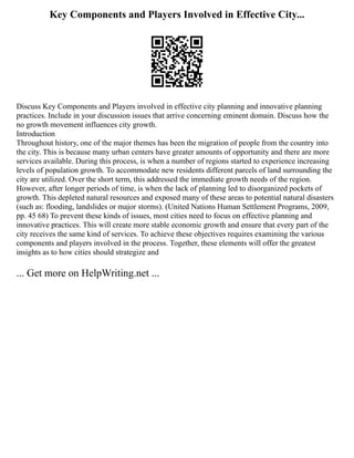 Key Components and Players Involved in Effective City...
Discuss Key Components and Players involved in effective city planning and innovative planning
practices. Include in your discussion issues that arrive concerning eminent domain. Discuss how the
no growth movement influences city growth.
Introduction
Throughout history, one of the major themes has been the migration of people from the country into
the city. This is because many urban centers have greater amounts of opportunity and there are more
services available. During this process, is when a number of regions started to experience increasing
levels of population growth. To accommodate new residents different parcels of land surrounding the
city are utilized. Over the short term, this addressed the immediate growth needs of the region.
However, after longer periods of time, is when the lack of planning led to disorganized pockets of
growth. This depleted natural resources and exposed many of these areas to potential natural disasters
(such as: flooding, landslides or major storms). (United Nations Human Settlement Programs, 2009,
pp. 45 68) To prevent these kinds of issues, most cities need to focus on effective planning and
innovative practices. This will create more stable economic growth and ensure that every part of the
city receives the same kind of services. To achieve these objectives requires examining the various
components and players involved in the process. Together, these elements will offer the greatest
insights as to how cities should strategize and
... Get more on HelpWriting.net ...
 