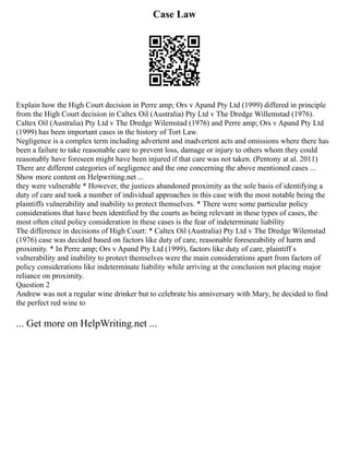 Case Law
Explain how the High Court decision in Perre amp; Ors v Apand Pty Ltd (1999) differed in principle
from the High Court decision in Caltex Oil (Australia) Pty Ltd v The Dredge Willemstad (1976).
Caltex Oil (Australia) Pty Ltd v The Dredge Wilemstad (1976) and Perre amp; Ors v Apand Pty Ltd
(1999) has been important cases in the history of Tort Law.
Negligence is a complex term including advertent and inadvertent acts and omissions where there has
been a failure to take reasonable care to prevent loss, damage or injury to others whom they could
reasonably have foreseen might have been injured if that care was not taken. (Pentony at al. 2011)
There are different categories of negligence and the one concerning the above mentioned cases ...
Show more content on Helpwriting.net ...
they were vulnerable * However, the justices abandoned proximity as the sole basis of identifying a
duty of care and took a number of individual approaches in this case with the most notable being the
plaintiffs vulnerability and inability to protect themselves. * There were some particular policy
considerations that have been identified by the courts as being relevant in these types of cases, the
most often cited policy consideration in these cases is the fear of indeterminate liability
The difference in decisions of High Court: * Caltex Oil (Australia) Pty Ltd v The Dredge Wilemstad
(1976) case was decided based on factors like duty of care, reasonable foreseeability of harm and
proximity. * In Perre amp; Ors v Apand Pty Ltd (1999), factors like duty of care, plaintiff s
vulnerability and inability to protect themselves were the main considerations apart from factors of
policy considerations like indeterminate liability while arriving at the conclusion not placing major
reliance on proximity.
Question 2
Andrew was not a regular wine drinker but to celebrate his anniversary with Mary, he decided to find
the perfect red wine to
... Get more on HelpWriting.net ...
 
