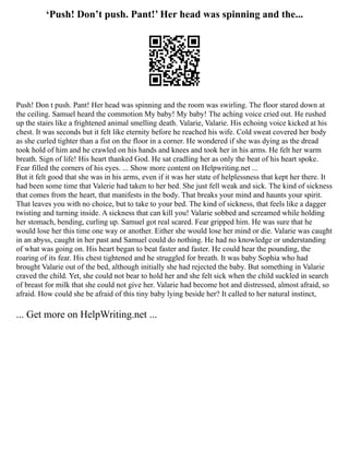 ‘Push! Don’t push. Pant!’ Her head was spinning and the...
Push! Don t push. Pant! Her head was spinning and the room was swirling. The floor stared down at
the ceiling. Samuel heard the commotion My baby! My baby! The aching voice cried out. He rushed
up the stairs like a frightened animal smelling death. Valarie, Valarie. His echoing voice kicked at his
chest. It was seconds but it felt like eternity before he reached his wife. Cold sweat covered her body
as she curled tighter than a fist on the floor in a corner. He wondered if she was dying as the dread
took hold of him and he crawled on his hands and knees and took her in his arms. He felt her warm
breath. Sign of life! His heart thanked God. He sat cradling her as only the beat of his heart spoke.
Fear filled the corners of his eyes. ... Show more content on Helpwriting.net ...
But it felt good that she was in his arms, even if it was her state of helplessness that kept her there. It
had been some time that Valerie had taken to her bed. She just fell weak and sick. The kind of sickness
that comes from the heart, that manifests in the body. That breaks your mind and haunts your spirit.
That leaves you with no choice, but to take to your bed. The kind of sickness, that feels like a dagger
twisting and turning inside. A sickness that can kill you! Valarie sobbed and screamed while holding
her stomach, bending, curling up. Samuel got real scared. Fear gripped him. He was sure that he
would lose her this time one way or another. Either she would lose her mind or die. Valarie was caught
in an abyss, caught in her past and Samuel could do nothing. He had no knowledge or understanding
of what was going on. His heart began to beat faster and faster. He could hear the pounding, the
roaring of its fear. His chest tightened and he struggled for breath. It was baby Sophia who had
brought Valarie out of the bed, although initially she had rejected the baby. But something in Valarie
craved the child. Yet, she could not bear to hold her and she felt sick when the child suckled in search
of breast for milk that she could not give her. Valarie had become hot and distressed, almost afraid, so
afraid. How could she be afraid of this tiny baby lying beside her? It called to her natural instinct,
... Get more on HelpWriting.net ...
 