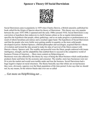 Spencer s Theory Of Social Darwinism
Social Darwinism came to popularity in 1859 when Charles Darwin, a British naturalist, published his
book called On the Origin of Species about his theory of Darwinism . This theory was very popular
between the years 1870 1890; it spanned until the early 1900s (around 1910). Social Darwinism is any
conviction or hypothesis that endeavors to clarify human culture as far as regular determination
specifies the hypothesis that people, ethnic gatherings, and so on make progress or predominance as a
result of inborn hereditary prevalence and a resultant upper hand. The hypothesis of Social Darwinism
said that the people who were feeble were getting smaller in quantity as the more solid people
developed in power. Herbert Spencer, a British philosopher and sociologist, acquired Darwin s theory
of evolution and twisted the idea around to make his idea of survival of the fittest connect with
Darwin s theory. Spencer said: The wealthy and powerful were the fittest, people endowed with innate
intelligence, strength, and the adaptability that enabled them to succeed in the competitive world of
business (Visions of America). ... Show more content on Helpwriting.net ...
Businesses were also affected by this theory by ways of being the fittest business which could produce
products faster and better for the economy and consumer. The smaller, more lazy businesses were not
fit to join the market and would soon tumble under and lose the business. Social Darwinism had a
huge negative impact on racial structures. The theory basically says that whites are on top because
they were, obviously, superior over the black population of the time period. It also says that we should
not, by any means, let the inferior blacks take over our so called
... Get more on HelpWriting.net ...
 