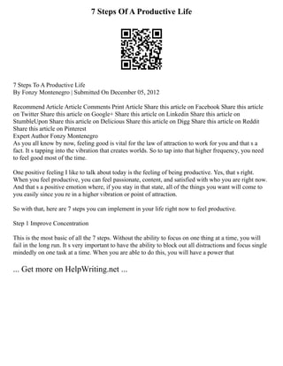 7 Steps Of A Productive Life
7 Steps To A Productive Life
By Fonzy Montenegro | Submitted On December 05, 2012
Recommend Article Article Comments Print Article Share this article on Facebook Share this article
on Twitter Share this article on Google+ Share this article on Linkedin Share this article on
StumbleUpon Share this article on Delicious Share this article on Digg Share this article on Reddit
Share this article on Pinterest
Expert Author Fonzy Montenegro
As you all know by now, feeling good is vital for the law of attraction to work for you and that s a
fact. It s tapping into the vibration that creates worlds. So to tap into that higher frequency, you need
to feel good most of the time.
One positive feeling I like to talk about today is the feeling of being productive. Yes, that s right.
When you feel productive, you can feel passionate, content, and satisfied with who you are right now.
And that s a positive emotion where, if you stay in that state, all of the things you want will come to
you easily since you re in a higher vibration or point of attraction.
So with that, here are 7 steps you can implement in your life right now to feel productive.
Step 1 Improve Concentration
This is the most basic of all the 7 steps. Without the ability to focus on one thing at a time, you will
fail in the long run. It s very important to have the ability to block out all distractions and focus single
mindedly on one task at a time. When you are able to do this, you will have a power that
... Get more on HelpWriting.net ...
 