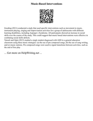 Music-Based Interventions
Gooding (2011) conducted a study that used specific interventions such as movement to music,
instrument playing, singing and improvisation activities for a group of adolescents with different
learning disabilities, including Asperger s Syndrome. All participants showed an increase in social
skills over the course of the study. This could suggest that music based interventions were effective in
combating social skills deficits.
Vaiouli and Ogle (2015) studied a single student diagnosed with ASD in a general education
classroom using three music strategies: (a) the use of pre composed songs, (b) the use of song writing,
and (c) music stations. Pre composed songs were used to signal transitions between activities, such as
the end of free play
... Get more on HelpWriting.net ...
 