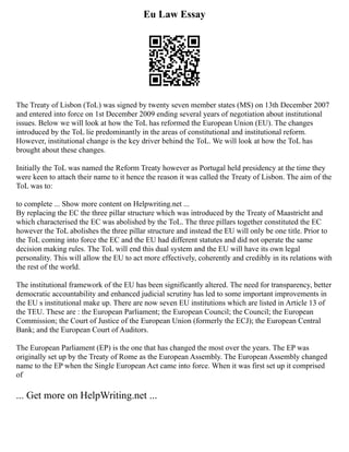 Eu Law Essay
The Treaty of Lisbon (ToL) was signed by twenty seven member states (MS) on 13th December 2007
and entered into force on 1st December 2009 ending several years of negotiation about institutional
issues. Below we will look at how the ToL has reformed the European Union (EU). The changes
introduced by the ToL lie predominantly in the areas of constitutional and institutional reform.
However, institutional change is the key driver behind the ToL. We will look at how the ToL has
brought about these changes.
Initially the ToL was named the Reform Treaty however as Portugal held presidency at the time they
were keen to attach their name to it hence the reason it was called the Treaty of Lisbon. The aim of the
ToL was to:
to complete ... Show more content on Helpwriting.net ...
By replacing the EC the three pillar structure which was introduced by the Treaty of Maastricht and
which characterised the EC was abolished by the ToL. The three pillars together constituted the EC
however the ToL abolishes the three pillar structure and instead the EU will only be one title. Prior to
the ToL coming into force the EC and the EU had different statutes and did not operate the same
decision making rules. The ToL will end this dual system and the EU will have its own legal
personality. This will allow the EU to act more effectively, coherently and credibly in its relations with
the rest of the world.
The institutional framework of the EU has been significantly altered. The need for transparency, better
democratic accountability and enhanced judicial scrutiny has led to some important improvements in
the EU s institutional make up. There are now seven EU institutions which are listed in Article 13 of
the TEU. These are : the European Parliament; the European Council; the Council; the European
Commission; the Court of Justice of the European Union (formerly the ECJ); the European Central
Bank; and the European Court of Auditors.
The European Parliament (EP) is the one that has changed the most over the years. The EP was
originally set up by the Treaty of Rome as the European Assembly. The European Assembly changed
name to the EP when the Single European Act came into force. When it was first set up it comprised
of
... Get more on HelpWriting.net ...
 