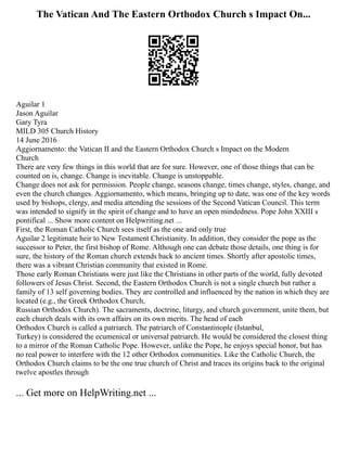The Vatican And The Eastern Orthodox Church s Impact On...
Aguilar 1
Jason Aguilar
Gary Tyra
MILD 305 Church History
14 June 2016
Aggiornamento: the Vatican II and the Eastern Orthodox Church s Impact on the Modern
Church
There are very few things in this world that are for sure. However, one of those things that can be
counted on is, change. Change is inevitable. Change is unstoppable.
Change does not ask for permission. People change, seasons change, times change, styles, change, and
even the church changes. Aggiornamento, which means, bringing up to date, was one of the key words
used by bishops, clergy, and media attending the sessions of the Second Vatican Council. This term
was intended to signify in the spirit of change and to have an open mindedness. Pope John XXIII s
pontifical ... Show more content on Helpwriting.net ...
First, the Roman Catholic Church sees itself as the one and only true
Aguilar 2 legitimate heir to New Testament Christianity. In addition, they consider the pope as the
successor to Peter, the first bishop of Rome. Although one can debate those details, one thing is for
sure, the history of the Roman church extends back to ancient times. Shortly after apostolic times,
there was a vibrant Christian community that existed in Rome.
Those early Roman Christians were just like the Christians in other parts of the world, fully devoted
followers of Jesus Christ. Second, the Eastern Orthodox Church is not a single church but rather a
family of 13 self governing bodies. They are controlled and influenced by the nation in which they are
located (e.g., the Greek Orthodox Church,
Russian Orthodox Church). The sacraments, doctrine, liturgy, and church government, unite them, but
each church deals with its own affairs on its own merits. The head of each
Orthodox Church is called a patriarch. The patriarch of Constantinople (Istanbul,
Turkey) is considered the ecumenical or universal patriarch. He would be considered the closest thing
to a mirror of the Roman Catholic Pope. However, unlike the Pope, he enjoys special honor, but has
no real power to interfere with the 12 other Orthodox communities. Like the Catholic Church, the
Orthodox Church claims to be the one true church of Christ and traces its origins back to the original
twelve apostles through
... Get more on HelpWriting.net ...
 