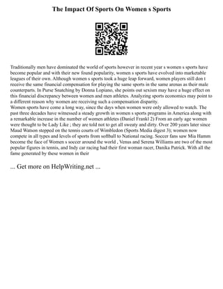 The Impact Of Sports On Women s Sports
Traditionally men have dominated the world of sports however in recent year s women s sports have
become popular and with their new found popularity, women s sports have evolved into marketable
leagues of their own. Although women s sports took a huge leap forward, women players still don t
receive the same financial compensation for playing the same sports in the same arenas as their male
counterparts. In Purse Snatching by Donna Lopiano, she points out sexism may have a huge effect on
this financial discrepancy between women and men athletes. Analyzing sports economics may point to
a different reason why women are receiving such a compensation disparity.
Women sports have come a long way, since the days when women were only allowed to watch. The
past three decades have witnessed a steady growth in women s sports programs in America along with
a remarkable increase in the number of women athletes (Daniel Frankl 2) From an early age women
were thought to be Lady Like ; they are told not to get all sweaty and dirty. Over 200 years later since
Maud Watson stepped on the tennis courts of Wimbledon (Sports Media digest 3); women now
compete in all types and levels of sports from softball to National racing. Soccer fans saw Mia Hamm
become the face of Women s soccer around the world , Venus and Serena Williams are two of the most
popular figures in tennis, and Indy car racing had their first woman racer, Danika Patrick. With all the
fame generated by these women in their
... Get more on HelpWriting.net ...
 