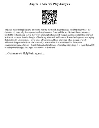 Angels In America Play Analysis
The play made me feel several emotions. For the most part, I sympathized with the majority of the
characters. I especially felt an emotional attachment to Prior and Harper. Both of these characters
needed to be taken care of, but they were ultimately abandoned. Harper seems confident that she will
be fine on her own, but the thought of her being alone still saddens me. I was also happy to read a play
that dealt with Mormonism. I grew up as a Mormon and I am interested when a piece of work
addresses that particular form of Christianity. Mormonism is not addressed in theatre and
entertainment very often, so I found that particular element of the play interesting. It is clear that AIDS
is an important subject in Angels in America: Millennium
... Get more on HelpWriting.net ...
 