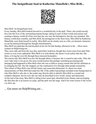The Insignificant Soul in Katherine Mansfield s Miss Brill...
Miss Brill: An Insignificant Soul
Every Sunday, Miss Brill looked forward to a wonderful day in the park. There, she would secretly
dive into the lives of the surrounding human beings, taking in each of their words and actions and
creating a fantasy world all of her own that she was sure she belonged in, but she was mistaken. Her
fantasy world does crumble, and Miss Brill, the protagonist in the short story, Miss Brill by Katherine
Mansfield, soon finds herself in reality. Miss Brill can be clearly seen as a flat, yet dynamic character,
as can be portrayed through her thought transformation.
Miss Brill was glad that she had decided on her fur for that Sunday afternoon in the ... Show more
content on Helpwriting.net ...
They were odd, and from the way they stared they looked as though they d just come from dark little
rooms or even even cupboards! Miss Brill is in such denial; she doesn t even realize that she, like
them, is living her own life through these innocent bystanders.
The reason why Miss Brill lives her life through others is because she is scared to take risks. Why she
won t take risks is not given, but most would assume that perhaps something psychologically
damaging had happened to Miss Brill when she was a child or young woman that left her obstinate as
to changing her life. Her life stopped, yet she continued to live through other people around her.
This choice of Miss Brill s has left her lonely and somewhat delusional. It s these two main
characteristics of Miss Brill that make her flat. If the author had perhaps included some background on
why Miss Brill is who she is, the reader may then be able to identify Miss Brill as a round and
complex character, but for now she can only be described in two words: lonely and delusional.
At the end of the story, Miss Brill is sitting at her usual spot, absorbed in her fantasy and enveloping
the idea that she is an actress in a play, and the park was the stage. And if for some reason if she weren
t to show up,
... Get more on HelpWriting.net ...
 