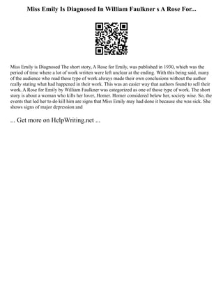 Miss Emily Is Diagnosed In William Faulkner s A Rose For...
Miss Emily is Diagnosed The short story, A Rose for Emily, was published in 1930, which was the
period of time where a lot of work written were left unclear at the ending. With this being said, many
of the audience who read these type of work always made their own conclusions without the author
really stating what had happened in their work. This was an easier way that authors found to sell their
work. A Rose for Emily by William Faulkner was categorized as one of those type of work. The short
story is about a woman who kills her lover, Homer. Homer considered below her, society wise. So, the
events that led her to do kill him are signs that Miss Emily may had done it because she was sick. She
shows signs of major depression and
... Get more on HelpWriting.net ...
 