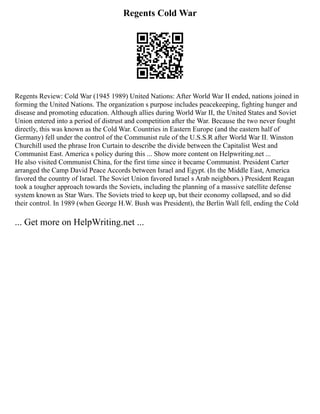 Regents Cold War
Regents Review: Cold War (1945 1989) United Nations: After World War II ended, nations joined in
forming the United Nations. The organization s purpose includes peacekeeping, fighting hunger and
disease and promoting education. Although allies during World War II, the United States and Soviet
Union entered into a period of distrust and competition after the War. Because the two never fought
directly, this was known as the Cold War. Countries in Eastern Europe (and the eastern half of
Germany) fell under the control of the Communist rule of the U.S.S.R after World War II. Winston
Churchill used the phrase Iron Curtain to describe the divide between the Capitalist West and
Communist East. America s policy during this ... Show more content on Helpwriting.net ...
He also visited Communist China, for the first time since it became Communist. President Carter
arranged the Camp David Peace Accords between Israel and Egypt. (In the Middle East, America
favored the country of Israel. The Soviet Union favored Israel s Arab neighbors.) President Reagan
took a tougher approach towards the Soviets, including the planning of a massive satellite defense
system known as Star Wars. The Soviets tried to keep up, but their economy collapsed, and so did
their control. In 1989 (when George H.W. Bush was President), the Berlin Wall fell, ending the Cold
... Get more on HelpWriting.net ...
 