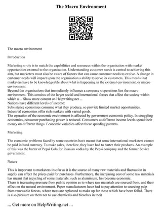 The Macro Environment
The macro environment
Introduction
Marketing s role is to match the capabilities and resources within the organisation with market
opportunities external to the organisation. Understanding customer needs is central to achieving this
aim, but marketers must also be aware of factors that can cause customer needs to evolve. A change in
customer needs will impact upon the organisation s ability to serve its customers. This means that
marketers have to be knowledgeable about what is happening in the external environment, or macro
environment.
Beyond the organisations that immediately influence a company s operations lies the macro
environment. This consists of the larger social and international forces that affect the society within
which a ... Show more content on Helpwriting.net ...
Nations have different levels of income:
Subsistence economies consume what they produce, so provide limited market opportunities.
Industrial economies offer rich markets with varied goods.
The operation of the economic environment is affected by government economic policy. In struggling
economies, consumer purchasing power is reduced. Consumers at different income levels spend their
money on different things. Economic variables affect these spending patterns.
Marketing
The economic problems faced by some countries have meant that some international marketers cannot
be paid in hard currency. To make sales, therefore, they have had to barter their products. An example
of this was the barter of Pepsi Cola for Russian vodka by the Pepsi company and the former Soviet
government.
Nature
This is important to marketers insofar as it is the source of many raw materials and fluctuation in
supply can affect the prices paid for purchases. Furthermore, the increasing cost of some raw materials
has meant that recycling of some materials, such as aluminium, has become economic.
There is increasing pressure from public opinion as to where raw materials are sourced from, and their
effect on the natural environment. Paper manufacturers have had to pay attention to sourcing pulp
from renewable forests, where trees are replanted to make up for those which have been felled. There
is also pressure on them not to use chemicals and bleaches in their
... Get more on HelpWriting.net ...
 