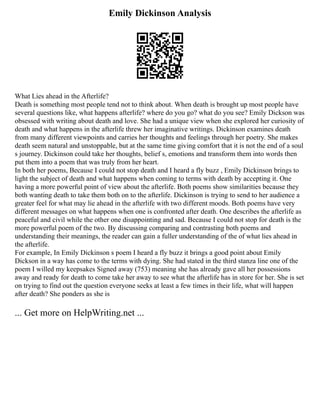 Emily Dickinson Analysis
What Lies ahead in the Afterlife?
Death is something most people tend not to think about. When death is brought up most people have
several questions like, what happens afterlife? where do you go? what do you see? Emily Dickson was
obsessed with writing about death and love. She had a unique view when she explored her curiosity of
death and what happens in the afterlife threw her imaginative writings. Dickinson examines death
from many different viewpoints and carries her thoughts and feelings through her poetry. She makes
death seem natural and unstoppable, but at the same time giving comfort that it is not the end of a soul
s journey. Dickinson could take her thoughts, belief s, emotions and transform them into words then
put them into a poem that was truly from her heart.
In both her poems, Because I could not stop death and I heard a fly buzz , Emily Dickinson brings to
light the subject of death and what happens when coming to terms with death by accepting it. One
having a more powerful point of view about the afterlife. Both poems show similarities because they
both wanting death to take them both on to the afterlife. Dickinson is trying to send to her audience a
greater feel for what may lie ahead in the afterlife with two different moods. Both poems have very
different messages on what happens when one is confronted after death. One describes the afterlife as
peaceful and civil while the other one disappointing and sad. Because I could not stop for death is the
more powerful poem of the two. By discussing comparing and contrasting both poems and
understanding their meanings, the reader can gain a fuller understanding of the of what lies ahead in
the afterlife.
For example, In Emily Dickinson s poem I heard a fly buzz it brings a good point about Emily
Dickson in a way has come to the terms with dying. She had stated in the third stanza line one of the
poem I willed my keepsakes Signed away (753) meaning she has already gave all her possessions
away and ready for death to come take her away to see what the afterlife has in store for her. She is set
on trying to find out the question everyone seeks at least a few times in their life, what will happen
after death? She ponders as she is
... Get more on HelpWriting.net ...
 