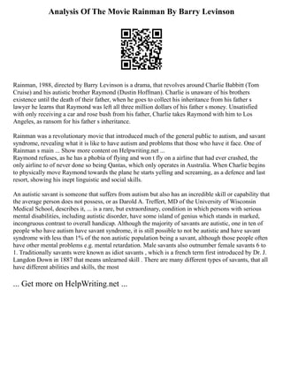 Analysis Of The Movie Rainman By Barry Levinson
Rainman, 1988, directed by Barry Levinson is a drama, that revolves around Charlie Babbitt (Tom
Cruise) and his autistic brother Raymond (Dustin Hoffman). Charlie is unaware of his brothers
existence until the death of their father, when he goes to collect his inheritance from his father s
lawyer he learns that Raymond was left all three million dollars of his father s money. Unsatisfied
with only receiving a car and rose bush from his father, Charlie takes Raymond with him to Los
Angeles, as ransom for his father s inheritance.
Rainman was a revolutionary movie that introduced much of the general public to autism, and savant
syndrome, revealing what it is like to have autism and problems that those who have it face. One of
Rainman s main ... Show more content on Helpwriting.net ...
Raymond refuses, as he has a phobia of flying and won t fly on a airline that had ever crashed, the
only airline to of never done so being Qantas, which only operates in Australia. When Charlie begins
to physically move Raymond towards the plane he starts yelling and screaming, as a defence and last
resort, showing his inept linguistic and social skills.
An autistic savant is someone that suffers from autism but also has an incredible skill or capability that
the average person does not possess, or as Darold A. Treffert, MD of the University of Wisconsin
Medical School, describes it, ... is a rare, but extraordinary, condition in which persons with serious
mental disabilities, including autistic disorder, have some island of genius which stands in marked,
incongruous contrast to overall handicap. Although the majority of savants are autistic, one in ten of
people who have autism have savant syndrome, it is still possible to not be autistic and have savant
syndrome with less than 1% of the non autistic population being a savant, although those people often
have other mental problems e.g. mental retardation. Male savants also outnumber female savants 6 to
1. Traditionally savants were known as idiot savants , which is a french term first introduced by Dr. J.
Langdon Down in 1887 that means unlearned skill . There are many different types of savants, that all
have different abilities and skills, the most
... Get more on HelpWriting.net ...
 