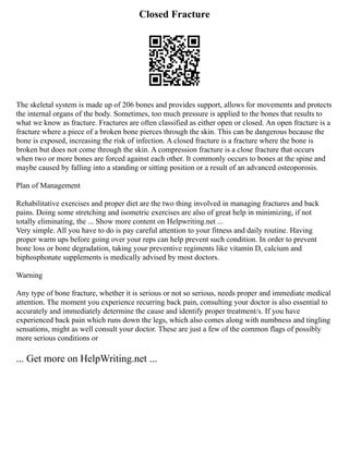 Closed Fracture
The skeletal system is made up of 206 bones and provides support, allows for movements and protects
the internal organs of the body. Sometimes, too much pressure is applied to the bones that results to
what we know as fracture. Fractures are often classified as either open or closed. An open fracture is a
fracture where a piece of a broken bone pierces through the skin. This can be dangerous because the
bone is exposed, increasing the risk of infection. A closed fracture is a fracture where the bone is
broken but does not come through the skin. A compression fracture is a close fracture that occurs
when two or more bones are forced against each other. It commonly occurs to bones at the spine and
maybe caused by falling into a standing or sitting position or a result of an advanced osteoporosis.
Plan of Management
Rehabilitative exercises and proper diet are the two thing involved in managing fractures and back
pains. Doing some stretching and isometric exercises are also of great help in minimizing, if not
totally eliminating, the ... Show more content on Helpwriting.net ...
Very simple. All you have to do is pay careful attention to your fitness and daily routine. Having
proper warm ups before going over your reps can help prevent such condition. In order to prevent
bone loss or bone degradation, taking your preventive regiments like vitamin D, calcium and
biphosphonate supplements is medically advised by most doctors.
Warning
Any type of bone fracture, whether it is serious or not so serious, needs proper and immediate medical
attention. The moment you experience recurring back pain, consulting your doctor is also essential to
accurately and immediately determine the cause and identify proper treatment/s. If you have
experienced back pain which runs down the legs, which also comes along with numbness and tingling
sensations, might as well consult your doctor. These are just a few of the common flags of possibly
more serious conditions or
... Get more on HelpWriting.net ...
 