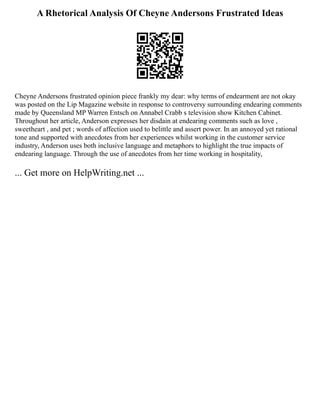 A Rhetorical Analysis Of Cheyne Andersons Frustrated Ideas
Cheyne Andersons frustrated opinion piece frankly my dear: why terms of endearment are not okay
was posted on the Lip Magazine website in response to controversy surrounding endearing comments
made by Queensland MP Warren Entsch on Annabel Crabb s television show Kitchen Cabinet.
Throughout her article, Anderson expresses her disdain at endearing comments such as love ,
sweetheart , and pet ; words of affection used to belittle and assert power. In an annoyed yet rational
tone and supported with anecdotes from her experiences whilst working in the customer service
industry, Anderson uses both inclusive language and metaphors to highlight the true impacts of
endearing language. Through the use of anecdotes from her time working in hospitality,
... Get more on HelpWriting.net ...
 