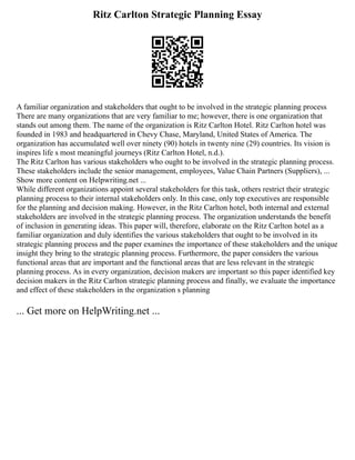 Ritz Carlton Strategic Planning Essay
A familiar organization and stakeholders that ought to be involved in the strategic planning process
There are many organizations that are very familiar to me; however, there is one organization that
stands out among them. The name of the organization is Ritz Carlton Hotel. Ritz Carlton hotel was
founded in 1983 and headquartered in Chevy Chase, Maryland, United States of America. The
organization has accumulated well over ninety (90) hotels in twenty nine (29) countries. Its vision is
inspires life s most meaningful journeys (Ritz Carlton Hotel, n.d.).
The Ritz Carlton has various stakeholders who ought to be involved in the strategic planning process.
These stakeholders include the senior management, employees, Value Chain Partners (Suppliers), ...
Show more content on Helpwriting.net ...
While different organizations appoint several stakeholders for this task, others restrict their strategic
planning process to their internal stakeholders only. In this case, only top executives are responsible
for the planning and decision making. However, in the Ritz Carlton hotel, both internal and external
stakeholders are involved in the strategic planning process. The organization understands the benefit
of inclusion in generating ideas. This paper will, therefore, elaborate on the Ritz Carlton hotel as a
familiar organization and duly identifies the various stakeholders that ought to be involved in its
strategic planning process and the paper examines the importance of these stakeholders and the unique
insight they bring to the strategic planning process. Furthermore, the paper considers the various
functional areas that are important and the functional areas that are less relevant in the strategic
planning process. As in every organization, decision makers are important so this paper identified key
decision makers in the Ritz Carlton strategic planning process and finally, we evaluate the importance
and effect of these stakeholders in the organization s planning
... Get more on HelpWriting.net ...
 