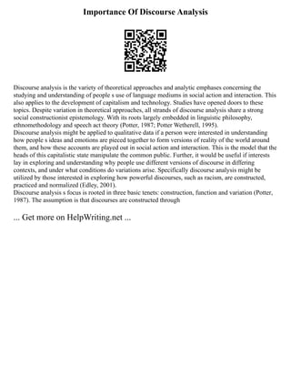 Importance Of Discourse Analysis
Discourse analysis is the variety of theoretical approaches and analytic emphases concerning the
studying and understanding of people s use of language mediums in social action and interaction. This
also applies to the development of capitalism and technology. Studies have opened doors to these
topics. Despite variation in theoretical approaches, all strands of discourse analysis share a strong
social constructionist epistemology. With its roots largely embedded in linguistic philosophy,
ethnomethodology and speech act theory (Potter, 1987; Potter Wetherell, 1995).
Discourse analysis might be applied to qualitative data if a person were interested in understanding
how people s ideas and emotions are pieced together to form versions of reality of the world around
them, and how these accounts are played out in social action and interaction. This is the model that the
heads of this capitalistic state manipulate the common public. Further, it would be useful if interests
lay in exploring and understanding why people use different versions of discourse in differing
contexts, and under what conditions do variations arise. Specifically discourse analysis might be
utilized by those interested in exploring how powerful discourses, such as racism, are constructed,
practiced and normalized (Edley, 2001).
Discourse analysis s focus is rooted in three basic tenets: construction, function and variation (Potter,
1987). The assumption is that discourses are constructed through
... Get more on HelpWriting.net ...
 