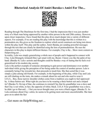 Rhetorical Analysis Of Amiri Baraka s Amiri For The...
Reading through The Dutchman for the first time, I had the impression that it was just another
story of a black man being oppressed by another white person in the mid 20th century. However,
upon closer inspection, I have found that this play dives much deeper into a variety of different
aspects. For example, if we are reading this play with the knowledge that this is written in a
postmodern era, this gives us the freedom to explore which social constructs are being torn down
within the play itself. This play and the author, Amiri Baraka, are sending powerful messages
through the text that can clearly be identified using the lens of postmodernism. He uses the
characters in this play to depict different themes. For example, Clay is the... Show more content on
Helpwriting.net ...
In reality, Lula was simply generalizing a whole race of people and it happened to connect with
Clay. Lula [Strangely irritated] Don t get smart with me, Buster. I know you like the palm of my
hand. (Baraka 4). Lula s actions and thoughts could be Baraka s way of stating that he feels over
generalized in his modern day society.
Lula is the perfect example of someone attempting to gain power and dominance over another
individual while giving the perception of her being under the control of another person. Lula is
constantly luring Clay towards her, then proceeds to insult him. She then acted like it was
simply a joke among old friends. For example, in the beginning of the play, while Clay and Lula
are still chatting on the train, she makes a remark about his suit and who used to wear it.
LULA... Boy, those narrow shoulder clothes come from a tradition you ought to feel oppressed
by. A three button suit. What right do you have to be wearing a three button suit and a striped
tie? (Baraka 5). On top of that, she continues to remind Clay that his grandfather was a slave and
that Clay is not white, in fact, the opposite of white; black. LULA Your grandfather was a slave,
he didn t go to Harvard..... I bet you never thought once you were a black nigger. (Baraka 5). As
Lula continues about Clay s attire, he seems to be getting more and more uncomfortable. She later
goes on to admit the fact
... Get more on HelpWriting.net ...
 