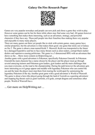 Galaxy On Fire Research Paper
Games are very popular nowadays and people can now pick and chose a game they wish to play.
However some games can be fun for them while others may find some very bad. All games however
have something that makes them interesting, such as an adventure, strategy, and powerful
characters if they have any. These pull people into their franchise thus making them very popular
and enjoyable to many many players.
There are many games out there yet people like to stick with certain games. many games have
similar properties, but the adventure is what makes them good. one game that sticks out is Galaxy
on fire 2. The game is about a man named Keith T. Maxwell, Keith was transported to the future
by a damaged hyperdrive and has to face many threats such as alien raiders, corrupt black market
dealers and supernova causing politicians. The game is a 3 dimensional RPG with an adventure that
shows us the ... Show more content on Helpwriting.net ...
Another game with a good adventure is Pokemon, specifically Pokemon Emerald. In Pokemon
Emerald the main character has a name chosen by the player and the player must go through
several annoying trainers and Pokemon gym leaders, gym leaders and the main challenges that
you must overcome, on the road to the championship. During the path however the adventure gets
more interesting as evil gangs appear and meddle with legendary Pokemon who can control the
sea and the land, the player must stop them from tearing the world apart by summoning the
legendary Pokemon of the sky Another great game with a good adventure is World of Warcraft.
The game is about a hero (the player) going through the land of Azeroth as a questing adventurer
and stopping big threats such as giant warlords, evil gods, corrupt dragons and sometimes other
people. World of Warcraft has a
... Get more on HelpWriting.net ...
 