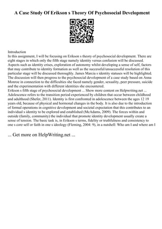 A Case Study Of Erikson s Theory Of Psychosocial Development
Introduction
In this assignment, I will be focusing on Erikson s theory of psychosocial development. There are
eight stages in which only the fifth stage namely identity versus confusion will be discussed.
Aspects such as identity crises, exploration of autonomy whilst developing a sense of self, factors
that may contribute to identity formation as well as the successful/unsuccessful resolution of this
particular stage will be discussed thoroughly. James Marcia s identity statuses will be highlighted.
The discussion will then progress to the psychosocial development of a case study based on Anna
Monroe in connection to the difficulties she faced namely gender, sexuality, peer pressure, suicide
and the experimentation with different identities she encountered.
Erikson s fifth stage of psychosocial development ... Show more content on Helpwriting.net ...
Adolescence refers to the transition period experienced by children that occur between childhood
and adulthood (Shefer, 2011). Identity is first confronted in adolescence between the ages 12 19
years old, because of physical and hormonal changes in the body. It is also due to the introduction
of formal operations in cognitive development and societal expectation that this contributes to an
individual s identity to be explored and established (McAdams, 2009). The forces within and
outside (family, community) the individual that promote identity development usually create a
sense of tension. The basic task is, in Erikson s terms, fidelity or truthfulness and consistency to
one s core self or faith in one s ideology (Fleming, 2004: 9), in a nutshell: Who am I and where am I
... Get more on HelpWriting.net ...
 