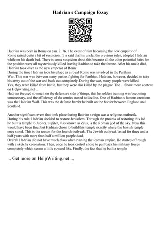 Hadrian s Campaign Essay
Hadrian was born in Rome on Jan. 2, 76. The event of him becoming the new emperor of
Rome raised quite a bit of suspicion. It is said that his uncle, the previous ruler, adopted Hadrian
while on his death bed. There is some suspicion about this because all the other potential heirs for
the position were all mysteriously killed leaving Hadrian to take the throne. After his uncle died,
Hadrian took over as the new emperor of Rome.
During the time Hadrian took his place as a royal, Rome was involved in the Parthian
War. This war was between many parties fighting for Parthian. Hadrian, however, decided to take
his army out of the war and back out completely. During the war, many people were killed.
Yes, they were killed from battle, but they were also killed by the plague. The ... Show more content
on Helpwriting.net ...
Hadrian focused so much on the defensive side of things, that he solders training was becoming
unnecessary, and the efficiency of the armies started to decline. One of Hadrian s famous creations
was the Hadrian Wall. This was the defense barrier he built on the border between England and
Scotland.
Another significant event that took place during Hadrian s reign was a religious outbreak.
During his rule, Hadrian decided to restore Jerusalem. Through the process of restoring this lad
he built a temple to Jupiter. Jupiter, also known as Zeus, is the Roman god of the sky. Now this
would have been fine, but Hadrian chose to build this temple exactly where the Jewish temple
once stood. This is the reason for the Jewish outbreak. The Jewish outbreak lasted for three and a
half years with more than half a million people dead.
Overall Hadrian did not have much class when running the Roman empire. He started off rough
with a sketchy coronation. Then, once he took control chose to pull back his military forces
completely which seems a little coward like. Finally, the fact that he built a temple
... Get more on HelpWriting.net ...
 