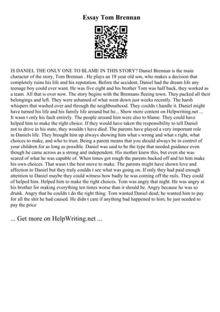 Essay Tom Brennan
IS DANIEL THE ONLY ONE TO BLAME IN THIS STORY? Daniel Brennan is the main
character of the story, Tom Brennan . He plays an 18 year old son, who makes a decision that
completely ruins his life and his reputation. Before the accident, Daniel had the dream life any
teenage boy could ever want. He was five eight and his brother Tom was half back, they worked as
a team. All that is over now. The story begins with the Brennans fleeing town. They packed all their
belongings and left. They were ashamed of what went down just weeks recently. The harsh
whispers that washed over and through the neighbourhood. They couldn t handle it. Daniel might
have turned his life and his family life around but he... Show more content on Helpwriting.net ...
It wasn t only his fault entirely. The people around him were also to blame. They could have
helped him to make the right choice. If they would have taken the responsibility to tell Daniel
not to drive in his state, they wouldn t have died. The parents have played a very important role
in Daniels life. They brought him up always showing him what s wrong and what s right, what
choices to make, and who to trust. Being a parent means that you should always be in control of
your children for as long as possible. Daniel was said to be the type that needed guidance even
though he came across as a strong and independent. His mother knew this, but even she was
scared of what he was capable of. When times got rough the parents backed off and let him make
his own choices. That wasn t the best move to make. The parents might have shown love and
affection to Daniel but they truly couldn t see what was going on. If only they had paid enough
attention to Daniel maybe they could witness how badly he was coming off the rails. They could
of helped him. Helped him to make the right choices. Tom was angry that night. He was angry at
his brother for making everything ten times worse than it should be. Angry because he was so
drunk. Angry that he couldn t do the right thing. Tom wanted Daniel dead; he wanted him to pay
for all the shit he had caused. He didn t care if anything bad happened to him; he just needed to
pay the price
... Get more on HelpWriting.net ...
 