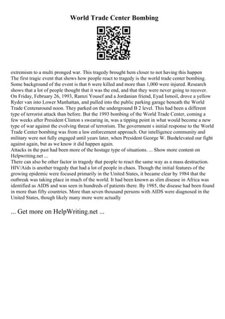 World Trade Center Bombing
extremism to a multi pronged war. This tragedy brought hem closer to not having this happen
The first tragic event that shows how people react to tragedy is the world trade center bombing.
Some background of the event is that 6 were killed and more than 1,000 were injured. Research
shows that a lot of people thought that it was the end, and that they were never going to recover.
On Friday, February 26, 1993, Ramzi Yousef and a Jordanian friend, Eyad Ismoil, drove a yellow
Ryder van into Lower Manhattan, and pulled into the public parking garage beneath the World
Trade Centeraround noon. They parked on the underground B 2 level. This had been a different
type of terrorist attack than before. But the 1993 bombing of the World Trade Center, coming a
few weeks after President Clinton s swearing in, was a tipping point in what would become a new
type of war against the evolving threat of terrorism. The government s initial response to the World
Trade Center bombing was from a law enforcement approach. Our intelligence community and
military were not fully engaged until years later, when President George W. Bushelevated our fight
against again, but as we know it did happen again.
Attacks in the past had been more of the hostage type of situations. ... Show more content on
Helpwriting.net ...
There can also be other factor in tragedy that people to react the same way as a mass destruction.
HIV/Aids is another tragedy that had a lot of people in chaos. Though the initial features of the
growing epidemic were focused primarily in the United States, it became clear by 1984 that the
outbreak was taking place in much of the world. It had been known as slim disease in Africa was
identified as AIDS and was seen in hundreds of patients there. By 1985, the disease had been found
in more than fifty countries. More than seven thousand persons with AIDS were diagnosed in the
United States, though likely many more were actually
... Get more on HelpWriting.net ...
 