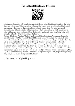 The Cultural Beliefs And Practices
In this paper, the readers will gain knowledge on different cultural beliefs and practices of a forty
eight year old female, African American colleague. During the interview, the cultural beliefs and
practices were discussed by the topics relation to health care system. The interview reveals
similarities and differences in the subject s cultural beliefs and practices as well. In addition the
writer will express what was learned from the interview and how it could benefit the writer with
caring for culturally different patients, in the future.
Cultural Beliefs and Practices The forty eight year old female, African American colleague has
currently worked at Duke University Hospital for seven years. The subject was originally from
Accra, Ghana in South Africa. However, the subject currently lives in Raleigh, North Carolina. The
subject is married and has three children. The subject s entire family has active roles in the
Royalhouse Chapel in Cary, North Carolina. The subject explained that religion, which is
Christianity, plays a major role in their lifestyle. The first topic discussed was communication in
relation to receiving health care. The subject stated that it was important for the health care staff to
use surnames, regardless of last name of first name used (M. Akyea, personal communication, May,
12, 2016) When addressing African Americans, it is important to give a full, proper name, placing
Mr., Mrs., or Ms. before their given and last name
... Get more on HelpWriting.net ...
 