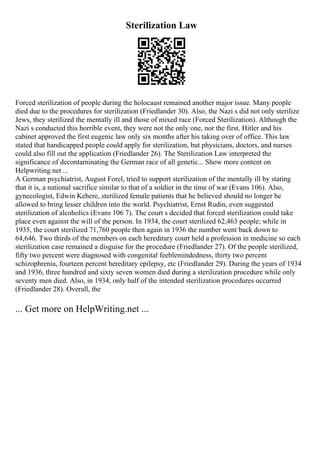 Sterilization Law
Forced sterilization of people during the holocaust remained another major issue. Many people
died due to the procedures for sterilization (Friedlander 30). Also, the Nazi s did not only sterilize
Jews, they sterilized the mentally ill and those of mixed race (Forced Sterilization). Although the
Nazi s conducted this horrible event, they were not the only one, nor the first. Hitler and his
cabinet approved the first eugenic law only six months after his taking over of office. This law
stated that handicapped people could apply for sterilization, but physicians, doctors, and nurses
could also fill out the application (Friedlander 26). The Sterilization Law interpreted the
significance of decontaminating the German race of all genetic... Show more content on
Helpwriting.net ...
A German psychiatrist, August Forel, tried to support sterilization of the mentally ill by stating
that it is, a national sacrifice similar to that of a soldier in the time of war (Evans 106). Also,
gynecologist, Edwin Kehere, sterilized female patients that he believed should no longer be
allowed to bring lesser children into the world. Psychiatrist, Ernst Rudin, even suggested
sterilization of alcoholics (Evans 106 7). The court s decided that forced sterilization could take
place even against the will of the person. In 1934, the court sterilized 62,463 people; while in
1935, the court sterilized 71,760 people then again in 1936 the number went back down to
64,646. Two thirds of the members on each hereditary court held a profession in medicine so each
sterilization case remained a disguise for the procedure (Friedlander 27). Of the people sterilized,
fifty two percent were diagnosed with congenital feeblemindedness, thirty two percent
schizophrenia, fourteen percent hereditary epilepsy, etc (Friedlander 29). During the years of 1934
and 1936, three hundred and sixty seven women died during a sterilization procedure while only
seventy men died. Also, in 1934, only half of the intended sterilization procedures occurred
(Friedlander 28). Overall, the
... Get more on HelpWriting.net ...
 