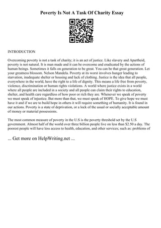 Poverty Is Not A Task Of Charity Essay
INTRODUCTION
Overcoming poverty is not a task of charity; it is an act of justice. Like slavery and Apartheid,
poverty is not natural. It is man made and it can be overcome and eradicated by the actions of
human beings. Sometimes it falls on generation to be great. You can be that great generation. Let
your greatness blossom. Nelson Mandela. Poverty at its worst involves hunger leading to
starvation, inadequate shelter or housing and lack of clothing. Justice is the idea that all people,
everywhere in the world, have the right to a life of dignity. This means a life free from poverty,
violence, discrimination or human rights violations. A world where justice exists in a world
where all people are included in a society and all people can claim their rights to education,
shelter, and health care regardless of how poor or rich they are. Whenever we speak of poverty
we must speak of injustice. But more than that, we must speak of HOPE. To give hope we must
have it and if we are to build hope in others it will require something of humanity. It is found in
our actions. Poverty is a state of deprivation, or a lock of the usual or socially acceptable amount
of money or material possessions.
The most common measure of poverty in the U.S is the poverty threshold set by the U.S
government. Almost half of the world over three billion people live on less than $2.50 a day. The
poorest people will have less access to health, education, and other services; such as: problems of
... Get more on HelpWriting.net ...
 