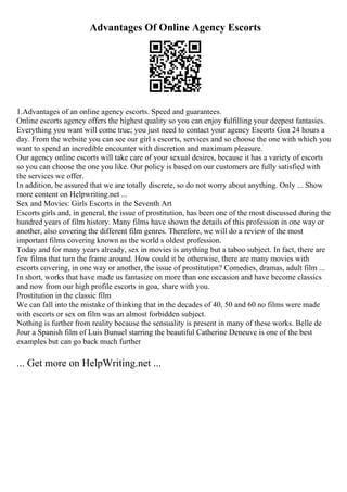 Advantages Of Online Agency Escorts
1.Advantages of an online agency escorts. Speed and guarantees.
Online escorts agency offers the highest quality so you can enjoy fulfilling your deepest fantasies.
Everything you want will come true; you just need to contact your agency Escorts Goa 24 hours a
day. From the website you can see our girl s escorts, services and so choose the one with which you
want to spend an incredible encounter with discretion and maximum pleasure.
Our agency online escorts will take care of your sexual desires, because it has a variety of escorts
so you can choose the one you like. Our policy is based on our customers are fully satisfied with
the services we offer.
In addition, be assured that we are totally discrete, so do not worry about anything. Only ... Show
more content on Helpwriting.net ...
Sex and Movies: Girls Escorts in the Seventh Art
Escorts girls and, in general, the issue of prostitution, has been one of the most discussed during the
hundred years of film history. Many films have shown the details of this profession in one way or
another, also covering the different film genres. Therefore, we will do a review of the most
important films covering known as the world s oldest profession.
Today and for many years already, sex in movies is anything but a taboo subject. In fact, there are
few films that turn the frame around. How could it be otherwise, there are many movies with
escorts covering, in one way or another, the issue of prostitution? Comedies, dramas, adult film ...
In short, works that have made us fantasize on more than one occasion and have become classics
and now from our high profile escorts in goa, share with you.
Prostitution in the classic film
We can fall into the mistake of thinking that in the decades of 40, 50 and 60 no films were made
with escorts or sex on film was an almost forbidden subject.
Nothing is further from reality because the sensuality is present in many of these works. Belle de
Jour a Spanish film of Luis Bunuel starring the beautiful Catherine Deneuve is one of the best
examples but can go back much further
... Get more on HelpWriting.net ...
 