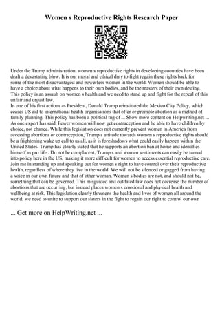 Women s Reproductive Rights Research Paper
Under the Trump administration, women s reproductive rights in developing countries have been
dealt a devastating blow. It is our moral and ethical duty to fight regain these rights back for
some of the most disadvantaged and powerless women in the world. Women should be able to
have a choice about what happens to their own bodies, and be the masters of their own destiny.
This policy is an assault on women s health and we need to stand up and fight for the repeal of this
unfair and unjust law.
In one of his first actions as President, Donald Trump reinstituted the Mexico City Policy, which
ceases US aid to international health organisations that offer or promote abortion as a method of
family planning. This policy has been a political tug of ... Show more content on Helpwriting.net ...
As one expert has said, Fewer women will now get contraception and be able to have children by
choice, not chance. While this legislation does not currently prevent women in America from
accessing abortions or contraception, Trump s attitude towards women s reproductive rights should
be a frightening wake up call to us all, as it is foreshadows what could easily happen within the
United States. Trump has clearly stated that he supports an abortion ban at home and identifies
himself as pro life . Do not be complacent, Trump s anti women sentiments can easily be turned
into policy here in the US, making it more difficult for women to access essential reproductive care.
Join me in standing up and speaking out for women s right to have control over their reproductive
health, regardless of where they live in the world. We will not be silenced or gagged from having
a voice in our own future and that of other woman. Women s bodies are not, and should not be,
something that can be governed. This misguided and outdated law does not decrease the number of
abortions that are occurring, but instead places women s emotional and physical health and
wellbeing at risk. This legislation clearly threatens the health and lives of women all around the
world; we need to unite to support our sisters in the fight to regain our right to control our own
... Get more on HelpWriting.net ...
 