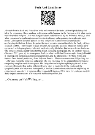 Bach And Liszt Essay
Johann Sebastian Bach and Franz Liszt were both renowned for their keyboard proficiency and
talent for composing. Bach was born in Germany and influenced by the Baroque period when music
was centered on religion. Liszt was Hungarian born and influenced by the Romantic period, a time
when composers began breaking away from the traditional and expressing themselves through
music. Coming from different periods the two composers exhibited vast differences and
overlapping similarities. Johann Sebastian Bachwas born to a musical family in the Duchy of Saxe
Eisenach in 1685. The youngest of eight children, he received a classical education from an early
age as well as being taught the violin and music theory by his father. Bach was a devout Lutheran
who composed many sacred works for the church including masterpiece, The St. Matthew Passion
(Sherrane, 2015, para. 4). As a composer, Bach enriched established German styles through his skill
in counterpoint, harmonic and motivic organization, and the adaptation of rhythms, forms, and
textures from abroad, particularly from Italy and France... Show more content on Helpwriting.net ...
1). He was a Romantic composer and pianist who was renowned for his unprecedented technique
composing complex music for the piano. His Hungarian and religious upbringing as well as the
expressive Romantic Era highly influenced work. Liszt is credited with the creation of the
symphonic poem also known as a tone poem, a musical composition for orchestras inspired by an
extra musical idea, story, or program. (Encyclopedia Britannica, 2016, para. 1). Liszt uses music to
freely express the emotions of a story such as his composition, Les
... Get more on HelpWriting.net ...
 
